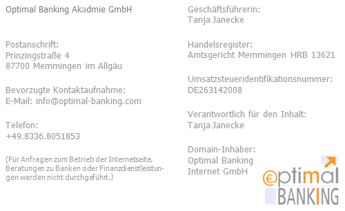 Optimal Banking Media UG (haftungsbeschränkt) / Postanschrift: Kemptener Straße 5 in 87730 Bad Grönenbach im Allgäu / bevorzugte Kontaktaufnahme: E-Mail: info (at) optimal-banking (punkt) com / Telefon: 08336.8051853
(Für Anfragen zum Betrieb der Internetseite. Beratungen zu Banken oder Finanzdienstleistungen werden nicht durchgeführt.) / Geschäftsführerin: Tanja Janecke / Handelsregister: Amtsgericht Memmingen HRB 13621 / Umsatzsteueridentifikationsnummer: DE263142008 / Verantwortlich für den Inhalt: Tanja Janecke / Domain-Inhaber: Optimal Banking Internet GmbH